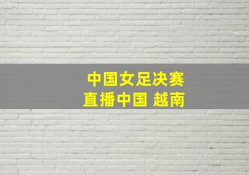 中国女足决赛直播中国 越南